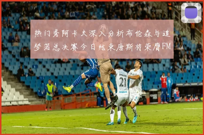 热门秀阿卡夫深入分析布伦森与追梦若总决赛今日结束唐斯将荣膺FMVP