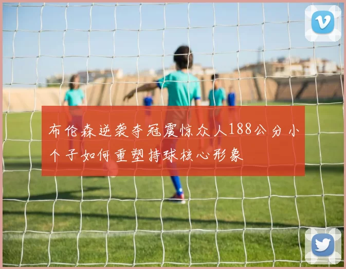 布伦森逆袭夺冠震惊众人188公分小个子如何重塑持球核心形象