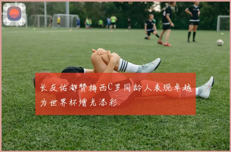 长友佑都赞梅西C罗同龄人表现卓越为世界杯增光添彩
